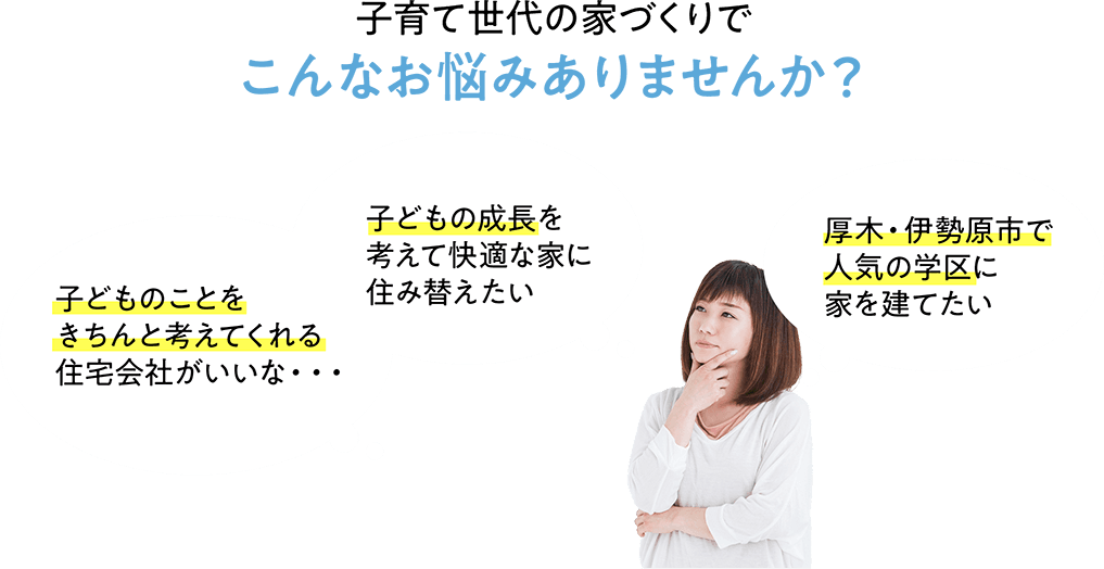 子育て世代の家づくりでこんなお悩みありませんか？ 子どものことをきちんと考えてくれる住宅会社がいいな・・・ 子どもの成長を考えて快適な家に住み替えたい 厚木・伊勢原市で人気の学区に家を建てたい